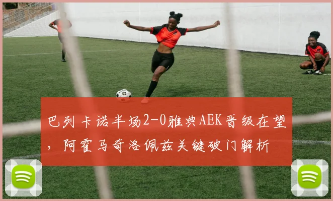 巴列卡诺半场2-0雅典AEK晋级在望，阿霍马奇洛佩兹关键破门解析