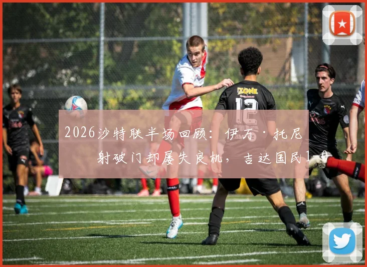 2026沙特联半场回顾：伊万·托尼点射破门却屡失良机，吉达国民1-0领先哈萨征服，附双方技术统计与比赛分析