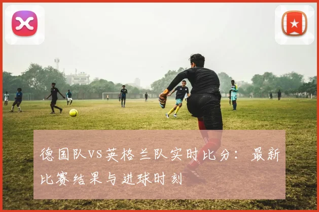 德国队vs英格兰队实时比分：最新比赛结果与进球时刻