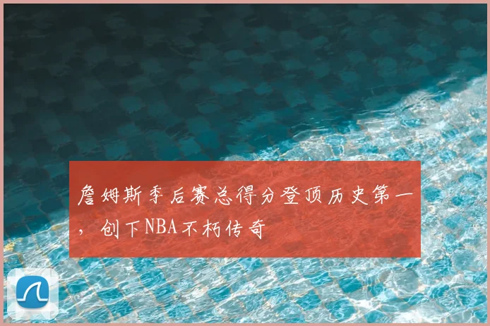 詹姆斯季后赛总得分登顶历史第一,创下NBA不朽传奇