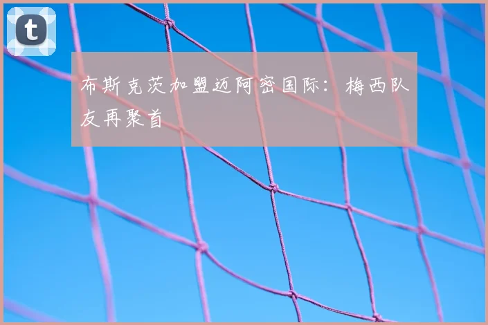 布斯克茨加盟迈阿密国际：梅西队友再聚首