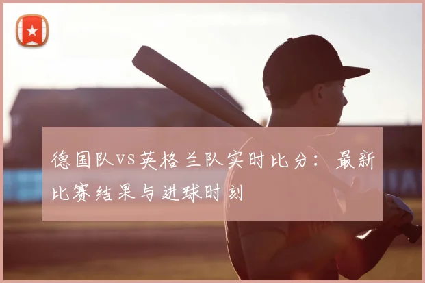 德国队vs英格兰队实时比分：最新比赛结果与进球时刻