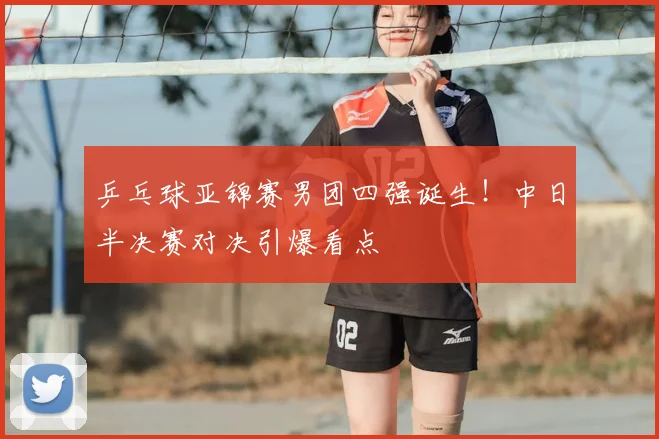 乒乓球亚锦赛男团四强诞生！中日半决赛对决引爆看点