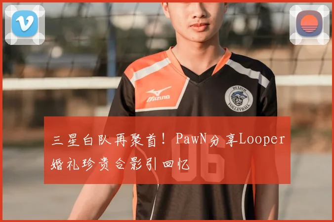 三星白队再聚首！PawN分享Looper婚礼珍贵合影引回忆