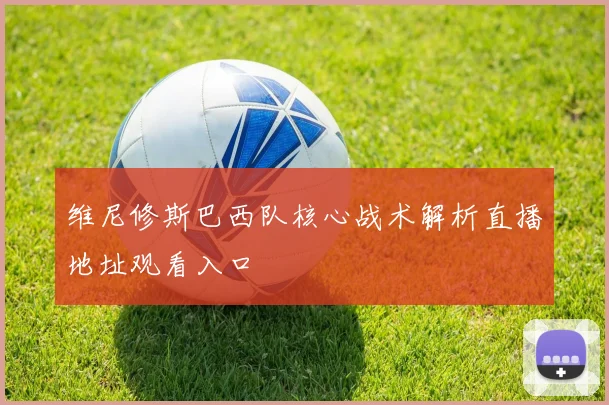 维尼修斯巴西队核心战术解析直播地址观看入口