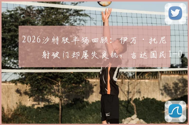2026沙特联半场回顾：伊万·托尼点射破门却屡失良机，吉达国民1-0领先哈萨征服，附双方技术统计与比赛分析