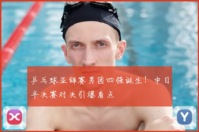 乒乓球亚锦赛男团四强诞生！中日半决赛对决引爆看点
