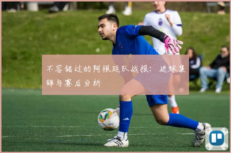 不容错过的阿根廷队战报：进球集锦与赛后分析
