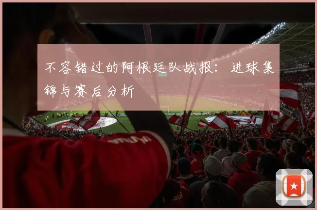 不容错过的阿根廷队战报：进球集锦与赛后分析