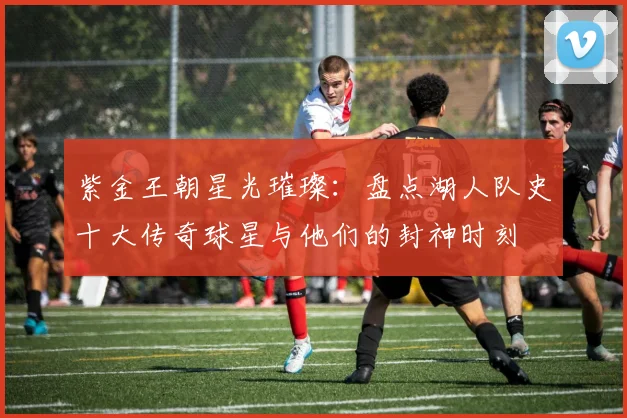 紫金王朝星光璀璨：盘点湖人队史十大传奇球星与他们的封神时刻