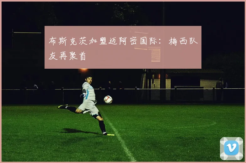 布斯克茨加盟迈阿密国际：梅西队友再聚首