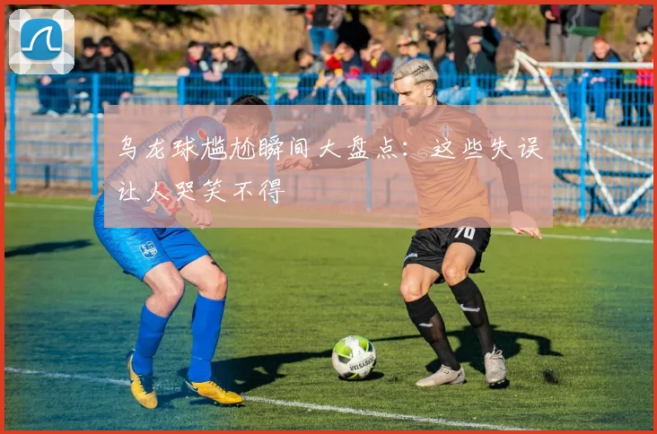 乌龙球尴尬瞬间大盘点:这些失误让人哭笑不得